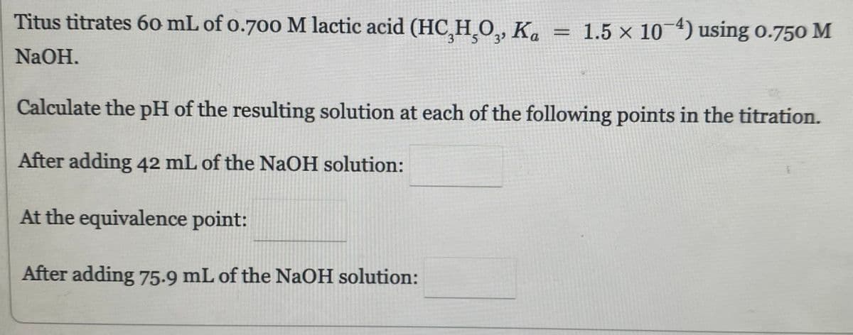 Titus titrates 60 mL of 0.700 M lactic acid (HC,H,O,, Ka = 1.5 × 10-4) using 0.750 M
NaOH.
Calculate the pH of the resulting solution at each of the following points in the titration.
After adding 42 mL of the NaOH solution:
At the equivalence point:
After adding 75.9 mL of the NaOH solution: