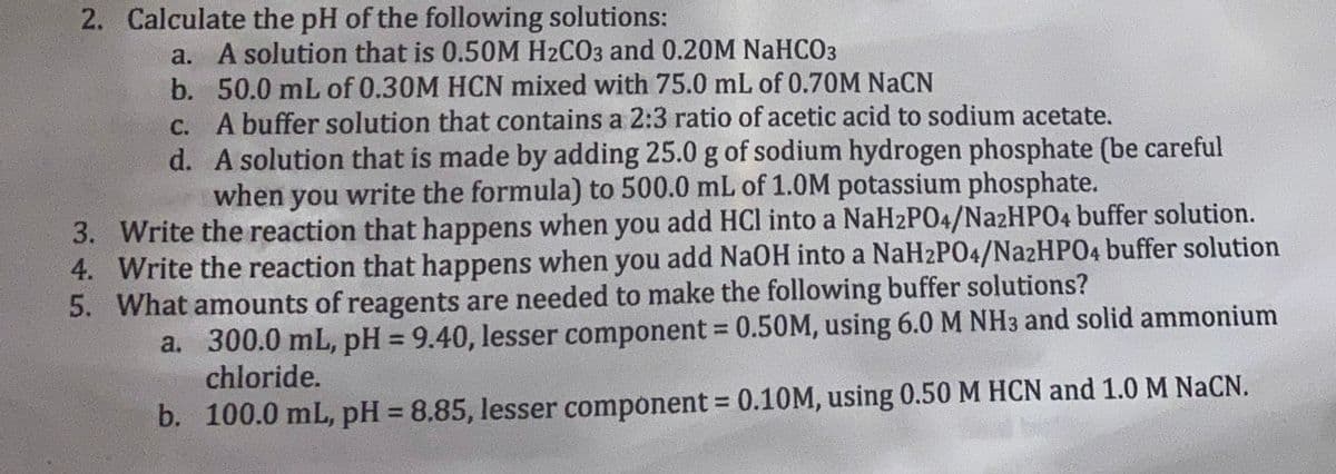 2. Calculate the pH of the following solutions:
a. A solution that is 0.50M H2CO3 and 0.20M NaHCO3
b. 50.0 mL of 0.30M HCN mixed with 75.0 mL of 0.70M NaCN
c.
A buffer solution that contains a 2:3 ratio of acetic acid to sodium acetate.
d.
A solution that is made by adding 25.0 g of sodium hydrogen phosphate (be careful
when you write the formula) to 500.0 mL of 1.0M potassium phosphate.
3. Write the reaction that happens when you add HCl into a NaH2PO4/Na2HPO4 buffer solution.
4. Write the reaction that happens when you add NaOH into a NaH2PO4/Na2HPO4 buffer solution
5. What amounts of reagents are needed to make the following buffer solutions?
a. 300.0 mL, pH = 9.40, lesser component = 0.50M, using 6.0 M NH3 and solid ammonium
chloride.
b. 100.0 mL, pH = 8.85, lesser component = 0.10M, using 0.50 M HCN and 1.0 M NaCN.