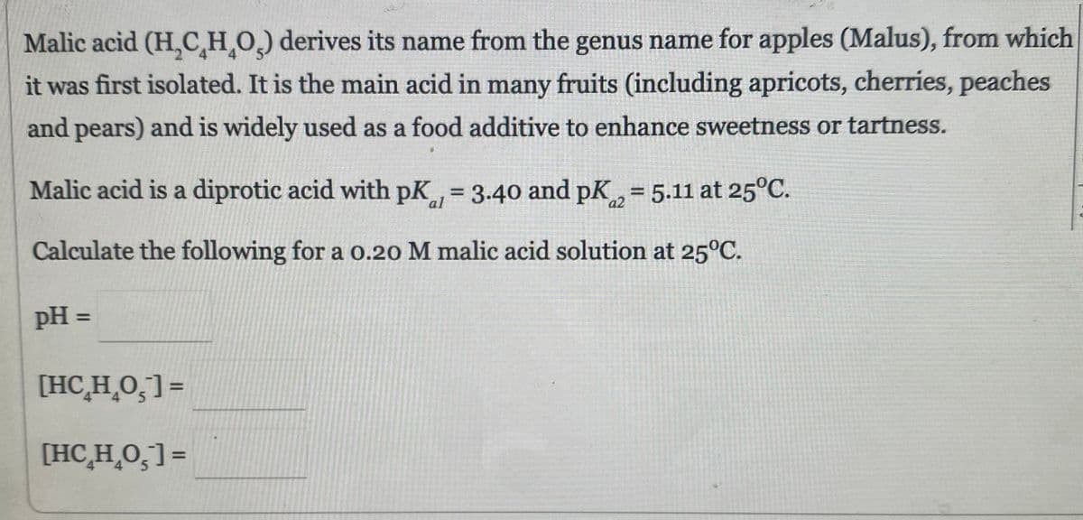 Malic acid (H₂CH₂O) derives its name from the genus name for apples (Malus), from which
it was first isolated. It is the main acid in many fruits (including apricots, cherries, peaches
and pears) and is widely used as a food additive to enhance sweetness or tartness.
Malic acid is a diprotic acid with pK = 3.40 and pK = 5.11 at 25°C.
Calculate the following for a 0.20 M malic acid solution at 25°C.
pH =
[HCHO]=
[HCH_O5]=