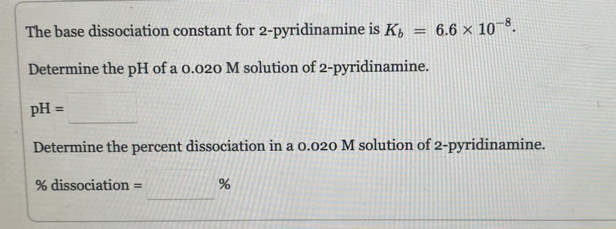 The base dissociation constant for 2-pyridinamine is K
Determine the pH of a 0.020 M solution of 2-pyridinamine.
pH =
Determine the percent dissociation in a 0.020 M solution of 2-pyridinamine.
% dissociation
=
%
= 6.6 × 10-8.