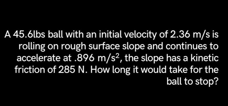 A 45.6lbs ball with an initial velocity of 2.36 m/s is
rolling on rough surface slope and continues to
accelerate at .896 m/s², the slope has a kinetic
friction of 285 N. How long it would take for the
ball to stop?
