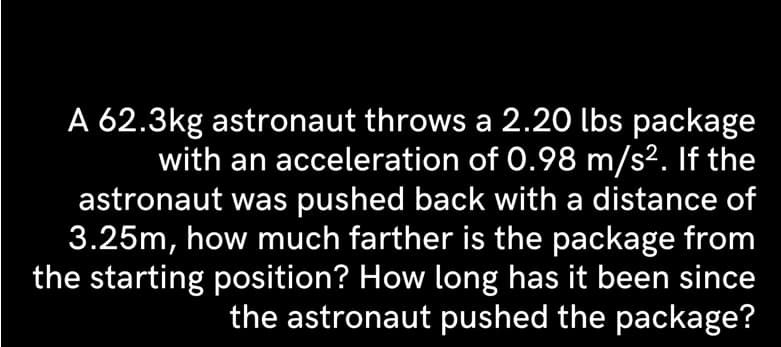 A 62.3kg astronaut throws a 2.20 lbs package
with an acceleration of 0.98 m/s². If the
astronaut was pushed back with a distance of
3.25m, how much farther is the package from
the starting position? How long has it been since
the astronaut pushed the package?
