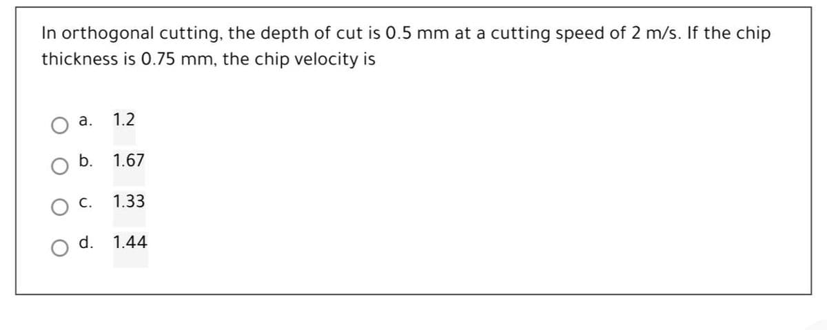 In orthogonal cutting, the depth of cut is 0.5 mm at a cutting speed of 2 m/s. If the chip
thickness is 0.75 mm, the chip velocity is
а.
1.2
b.
1.67
1.33
d.
1.44
оо
