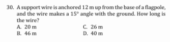 30. A support wire is anchored 12 m up from the base of a flagpole,
and the wire makes a 15° angle with the ground. How long is
the wire?
A. 20 m
C. 26 m
B. 46 m
D. 40 m
