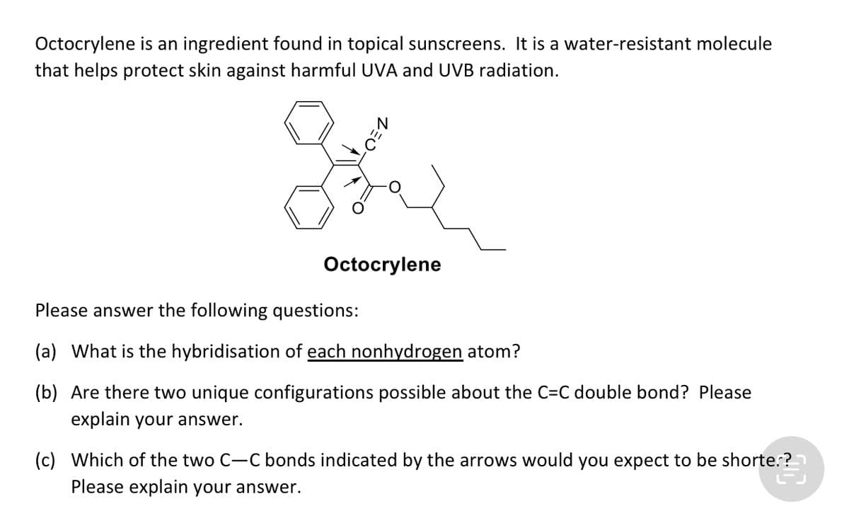 Octocrylene is an ingredient found in topical sunscreens. It is a water-resistant molecule
that helps protect skin against harmful UVA and UVB radiation.
Octocrylene
Please answer the following questions:
(a) What is the hybridisation of each nonhydrogen atom?
(b) Are there two unique configurations possible about the C=C double bond? Please
explain your answer.
(c) Which of the two C-C bonds indicated by the arrows would you expect to be shorte.?
Please explain your answer.

