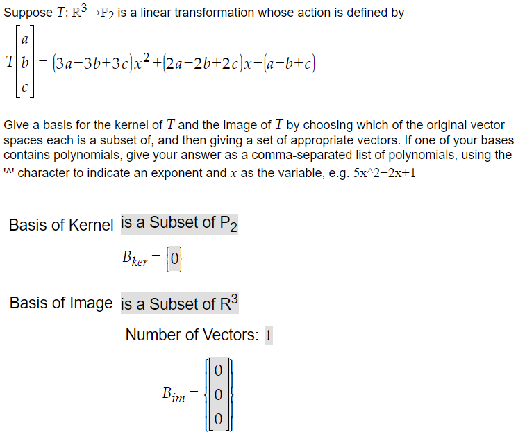 Suppose T: R³→P2 is a linear transformation whose action is defined by
a
Tb = (3a-3b+3c)x²+{2a−2b+2c}x+(a−b+c)
Give a basis for the kernel of I and the image of T by choosing which of the original vector
spaces each is a subset of, and then giving a set of appropriate vectors. If one of your bases
contains polynomials, give your answer as a comma-separated list of polynomials, using the
'^' character to indicate an exponent and x as the variable, e.g. 5x^2–2x+1
Basis of Kernel is a Subset of P2
Bker = 0
Basis of Image is a Subset of R³
Number of Vectors: 1
Bim =
0
0