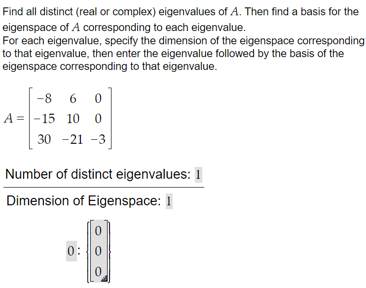 Find all distinct (real or complex) eigenvalues of A. Then find a basis for the
eigenspace of A corresponding to each eigenvalue.
For each eigenvalue, specify the dimension of the eigenspace corresponding
to that eigenvalue, then enter the eigenvalue followed by the basis of the
eigenspace corresponding to that eigenvalue.
A =
=
-8
6
0
-15 10 0
30 -21 -3
Number of distinct eigenvalues: 1
Dimension of Eigenspace: 1
0:
B
0