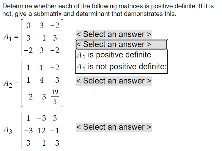 Determine whether each of the following matrices is positive definite. If it is
not, give a submatrix and determinant that demonstrates this.
0 3-2
3 -1 3
-2 3-2
A₁
=
A₂ =
1
1
1 -2
4 -3
19
3
-2 -3
1
-3 3
A3 = -3 12 -1
3 -1 -3
< Select an answer >
< Select an answer >
A₁ is positive definite
A₁ is not positive definite:
< Select an answer >
< Select an answer >