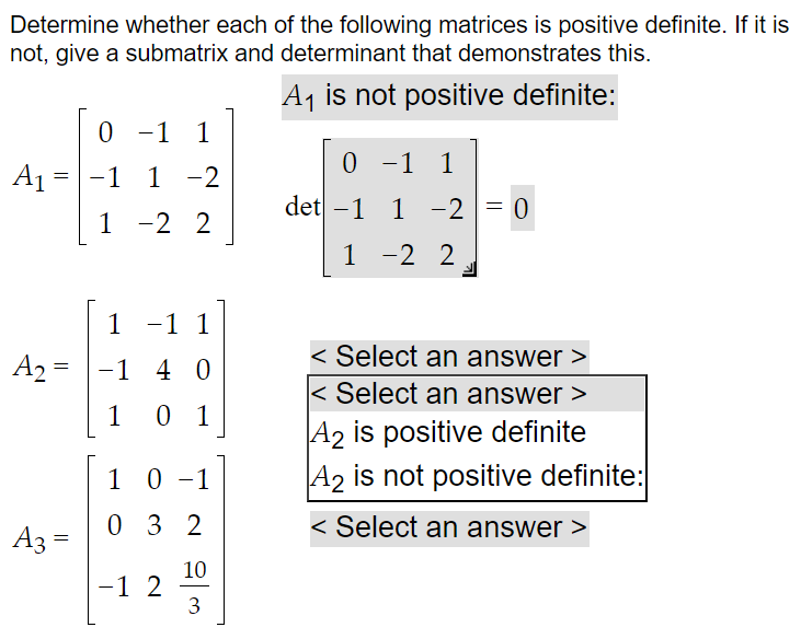Determine whether each of the following matrices is positive definite. If it is
not, give a submatrix and determinant that demonstrates this.
A₁ is not positive definite:
0 -1 1 1
A₁ = -1 1 1-2
1
-2 2
1 -1 1
A₂ 1 4 0
1 01
=
A3 =
10 -1
032
-1 2
10
3
0 -1
-1 1
det -1 1 -2 = 0
1 -2 2
< Select an answer >
< Select an answer >
A2 is positive definite
A2 is not positive definite:
< Select an answer >
