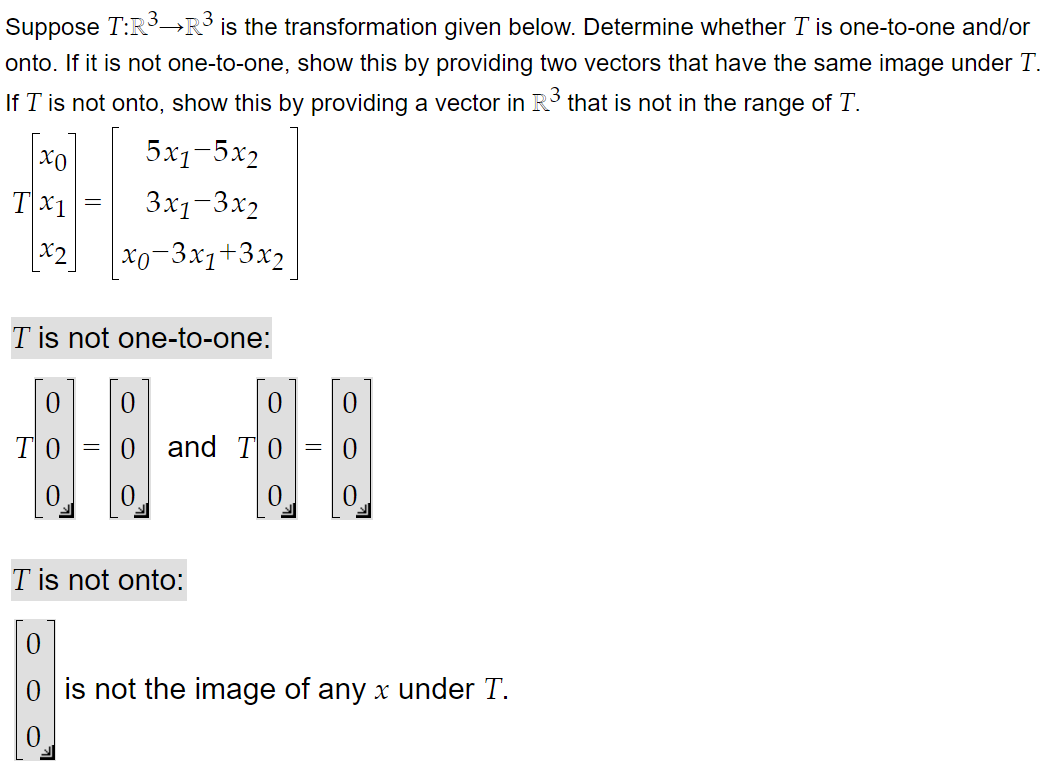 Suppose T:R³→R³ is the transformation given below. Determine whether T is one-to-one and/or
onto. If it is not one-to-one, show this by providing two vectors that have the same image under T.
If I is not onto, show this by providing a vector in R³ that is not in the range of T.
5x1-5x2
3x1-3x2
x0-3x1+3x2
xo
Tx1
x2
T is not one-to-one:
ΤΟ
0
=
0
and T
T is not onto:
0
0
0
0
0 is not the image of any x under T.
0