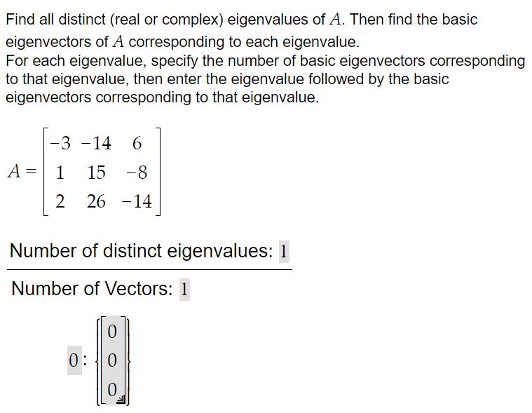 Find all distinct (real or complex) eigenvalues of A. Then find the basic
eigenvectors of A corresponding to each eigenvalue.
For each eigenvalue, specify the number of basic eigenvectors corresponding
to that eigenvalue, then enter the eigenvalue followed by the basic
eigenvectors corresponding to that eigenvalue.
A
=
-3 -14 6
1 15 -8
2 26 -14
Number of distinct eigenvalues: 1
Number of Vectors: 1
0
0:0
0