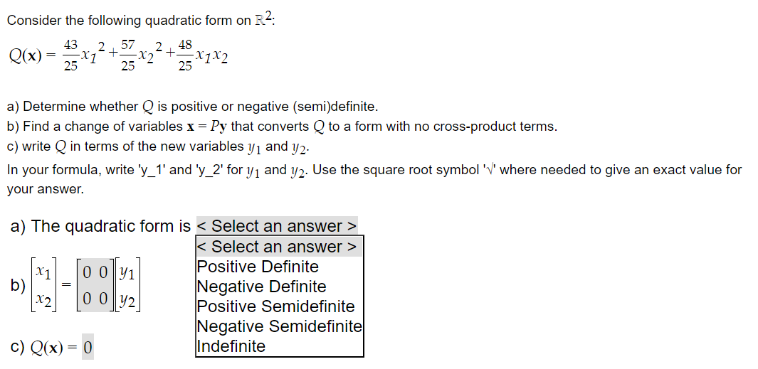 Consider the following quadratic form on R²:
43 2 57 2
+
-x7²
25
-X₂
2
25
Q(x)
=
[₁]
=
48
a) Determine whether Q is positive or negative (semi)definite.
b) Find a change of variables x = Py that converts Q to a form with no cross-product terms.
c) write Q in terms of the new variables y 1 and y2.
In your formula, write 'y_1' and 'y_2' for y₁ and y2. Use the square root symbol 'V' where needed to give an exact value for
your answer.
[00₁]
0 0 1
00 42
+.
a) The quadratic form is < Select an answer >
< Select an answer >
c) Q(x) = 0
25
-X1X2
Positive Definite
Negative Definite
Positive Semidefinite
Negative Semidefinite
Indefinite