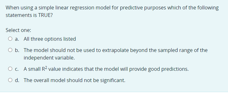 When using a simple linear regression model for predictive purposes which of the following
statements is TRUE?
Select one:
O a. All three options listed
O b. The model should not be used to extrapolate beyond the sampled range of the
independent variable.
O c. A small R2 value indicates that the model will provide good predictions.
O d. The overall model should not be significant.
