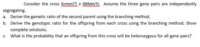 Consider the cross RrmmTT x RRMmTt. Assume the three gene pairs are independently
segregating.
a. Derive the gametic ratio of the second parent using the branching method.
b. Derive the genotypic ratio for the offspring from each cross using the branching method. Show
complete solutions.
C. What is the probability that an offspring from this cross will be heterozygous for all gene pairs?
