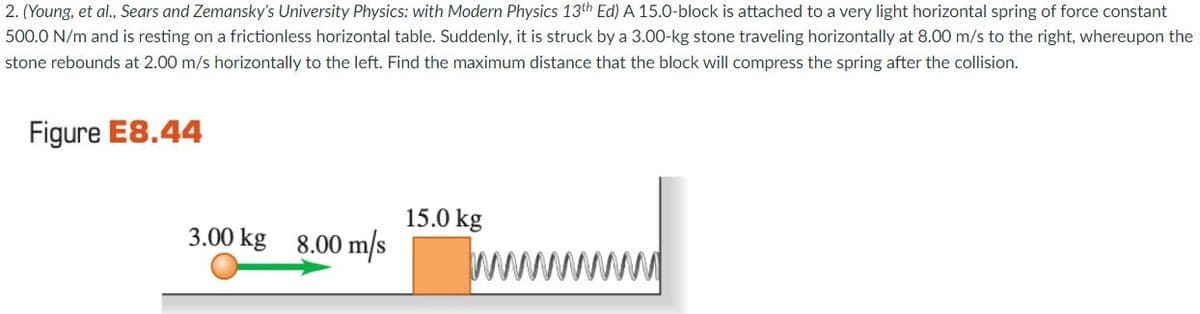 2. (Young, et al., Sears and Zemansky's University Physics: with Modern Physics 13th Ed) A 15.0-block is attached to a very light horizontal spring of force constant
500.0 N/m and is resting on a frictionless horizontal table. Suddenly, it is struck by a 3.00-kg stone traveling horizontally at 8.00 m/s to the right, whereupon the
stone rebounds at 2.00 m/s horizontally to the left. Find the maximum distance that the block will compress the spring after the collision.
Figure E8.44
15.0 kg
3.00 kg 8.00 m/s