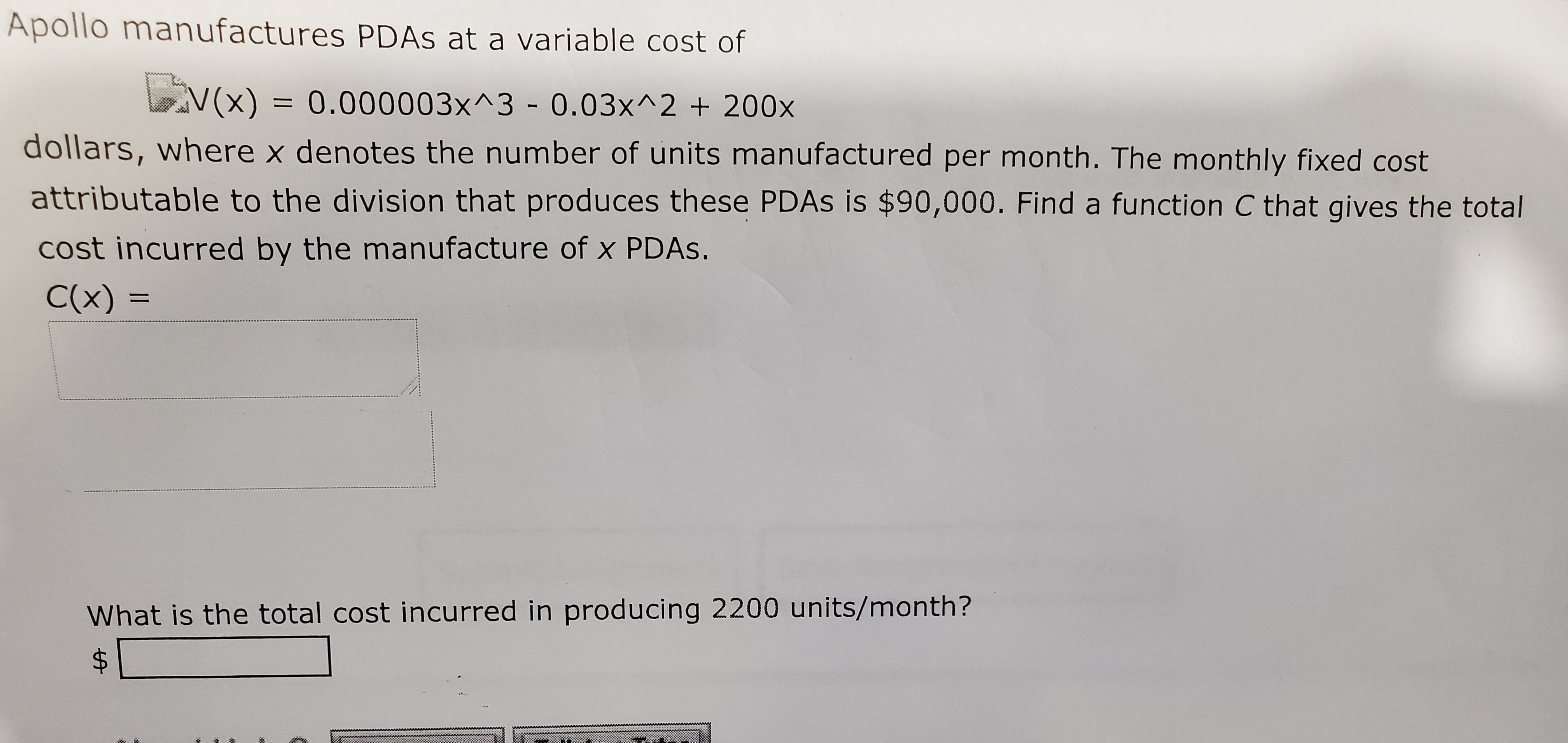 Apollo manufactures PDAS at a variable cost of
V(x) = 0.000003x^3 - 0.03x^2 + 200x
dollars, where x denotes the number of units manufactured per month. The monthly fixed cost
attributable to the division that produces these PDAS is $90,000. Find a function C that gives the total
cost incurred by the manufacture of x PDAS.
C(x) =
What is the total cost incurred in producing 2200 units/month?
%24
