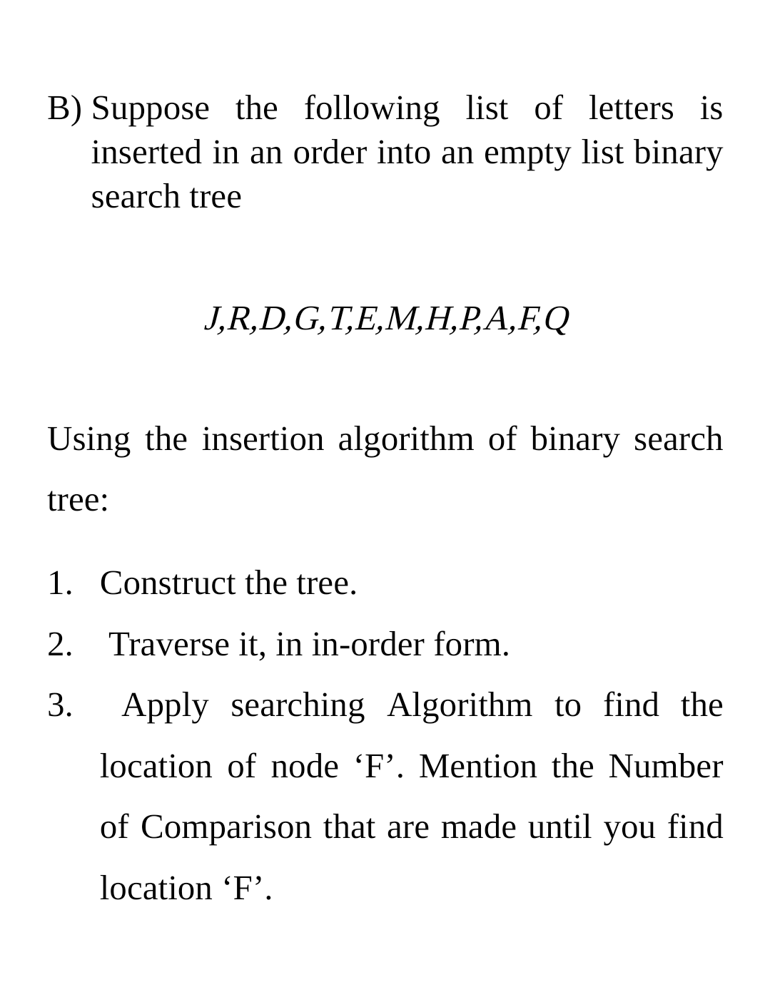 B) Suppose the following list of letters is
inserted in an order into an empty list binary
search tree
J,R,D,G,T,E,M,Н,Р.А,ҒQ
Using the insertion algorithm of binary search
tree:
1. Construct the tree.
2. Traverse it, in in-order form.
3.
Apply searching Algorithm to find the
location of node 'F'. Mention the Number
of Comparison that are made until you find
location 'F'.
