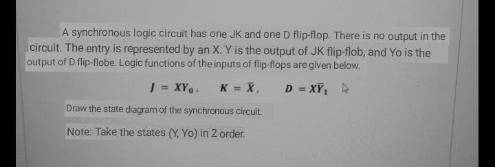 A synchronous logic circuit has one JK and one D flip-flop. There is no output in the
circuit. The entry is represented by an X. Y is the output of JK flip-flob, and Yo is the
output of D flip-flobe. Logic functions of the inputs of flip-flops are given below.
J = XY.
K = X,
D = XY, A
Draw the state diagram of the synchronous circuit.
Note: Take the states (Y, Yo) in 2 order.
