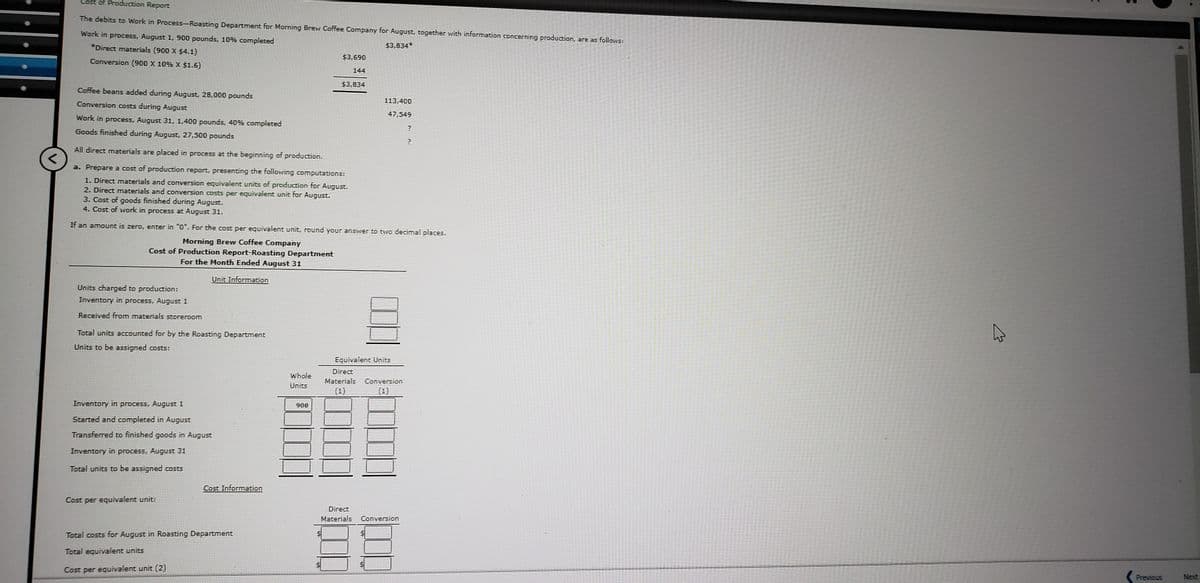 st of Production Report
The debits to Work in Process-Roasting Department for Morning Brew Coffee Company for August, together with information concerning production, are as follows:
Work in process, August 1, 900 pounds, 10% completed
*Direct materials (900 X $4.1)
$3,834*
$3,690
Conversion (900 X 10% X $1.6)
144
$3,834
Coffee beans added during August, 28,000 pounds
Conversion costs during August
113,400
47,549
Work in process, August 31, 1,400 pounds, 40% completed
Goods finished during August, 27,500 pounds
All direct materials are placed in process at the beginning of production.
a. Prepare a cost of production report, presenting the following computations:
1. Direct materials and conversion equivalent units of production for August.
2. Direct materials and conversion costs per equivalent unit for August.
3. Cost of goods finished during August.
4. Cost of work in process at August 31.
If an amount is zero, enter in "O". For the cost per equivalent unit, round your answer to two decimal places.
Morning Brew Coffee Company
Cost of Production Report-Roasting Department
For the Month Ended August 31
Unit Information
Units charged to production:
Inventory in process, August 1
Received from materials storeroom
Total units acCounted for by the Roasting Department
Units to be assigned costs:
Equivalent Units
Direct
Whole
Materials Conversion
Units
(1)
(1)
Inventory in process, August 1
900
Started and completed in August
Transferred to finished goods in August
Inventory in process, August 31
Total units to be assigned costs
Cost Information
Cost per equivalent unit:
Direct
Materials
Conversion
Total costs for August in Roasting Department
Total equivalent units
Cost per equivalent unit (2)
Previous
Next
