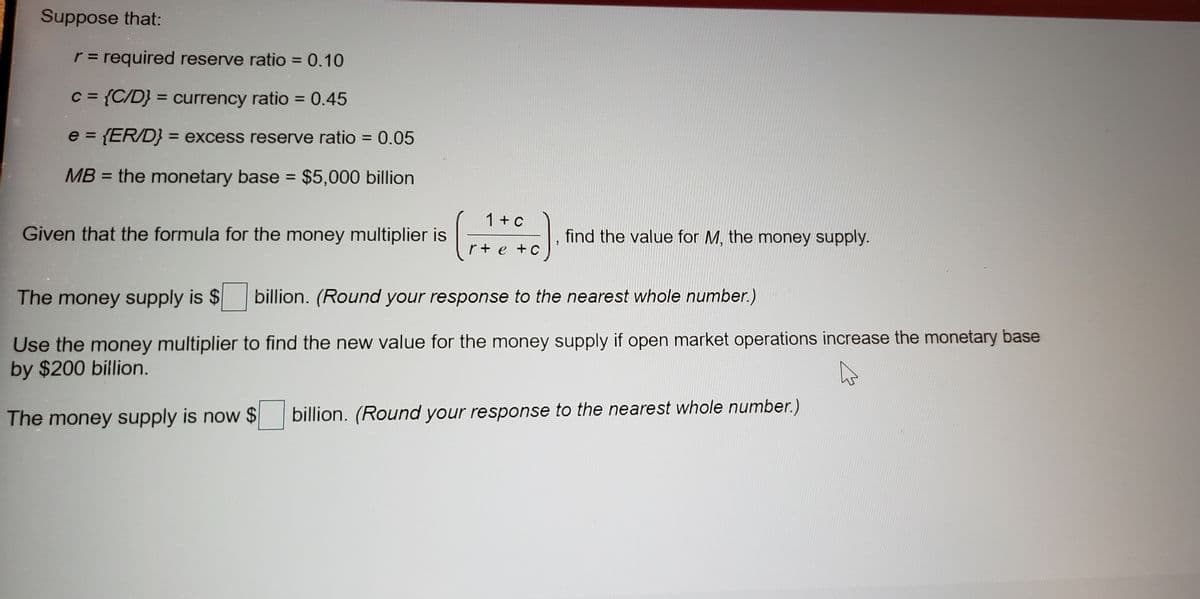 Suppose that:
r = required reserve ratio = 0.10
%3D
%3D
C = {C/D} = currency ratio = 0.45
%3D
%3D
%3D
e = {ER/D} = excess reserve ratio = 0.05
%3D
%3D
MB = the monetary base = $5,000 billion
%3D
1 +c
Given that the formula for the money multiplier is
find the value for M, the money supply.
r+ e +C
The money supply is $
billion. (Round your response to the nearest whole number.)
Use the money multiplier to find the new value for the money supply if open market operations increase the monetary base
by $200 billion.
The money supply is now $
billion. (Round your response to the nearest whole number.)
