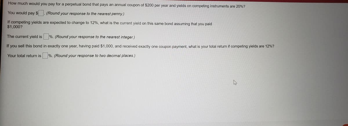 How much would you pay for a perpetual bond that pays an annual coupon of $200 per year and yields on competing instruments are 20%?
You would pay $
(Round your response to the nearest penny.)
If competing yields are expected to change to 12%, what is the current yield on this same bond assuming that you paid
$1,000?
The current yield is
|%. (Round your response to the nearest integer.)
If you sell this bond in exactly one year, having paid $1,000, and received exactly one coupon payment, what is your total return if competing yields are 12%?
Your total return is %. (Round your response to two decimal places.)
