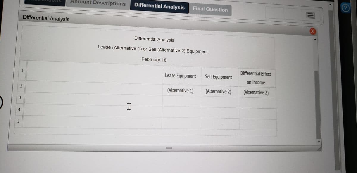 Amount Descriptions
Differential Analysis
Final Question
Differential Analysis
Differential Analysis
Lease (Alternative 1) or Sell (Alternative 2) Equipment
February 18
Differential Effect
Lease Equipment
Sell Equipment
on Income
(Alternative 1)
(Alternative 2)
(Alternative 2)
3.
2.
4,
