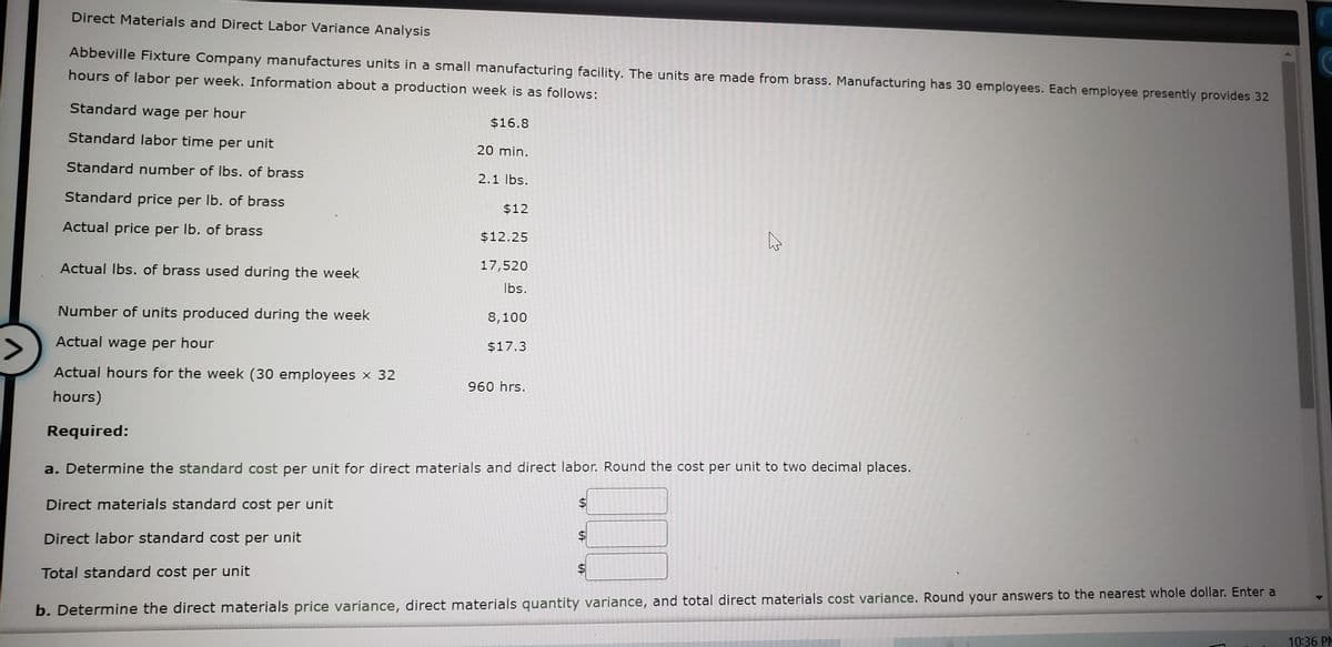 Direct Materials and Direct Labor Variance Analysis
Abbeville Fixture Company manufactures units in a small manufacturing facility. The units are made from brass. Manufacturing has 30 employees. Each employee presently provides 32
hours of labor per week. Information about a production week is as follows:
Standard wage per hour
$16.8
Standard labor time per unit
20 min.
Standard number of Ibs. of brass
2.1 Ibs.
Standard price per Ib. of brass
$12
Actual price per Ib. of brass
$12.25
Actual Ibs. of brass used during the week
17,520
Ibs.
Number of units produced during the week
8,100
Actual wage per hour
<>
$17.3
Actual hours for the week (30 employees x 32
960 hrs.
hours)
Required:
a. Determine the standard cost per unit for direct materials and direct labor. Round the cost per unit to two decimal places.
Direct materials standard cost per unit
Direct labor standard cost per unit
Total standard cost per unit
$
b. Determine the direct materials price variance, direct materials quantity variance, and total direct materials cost variance. Round your answers to the nearest whole dollar. Enter a
10:36 PM
%24
%24
%24
