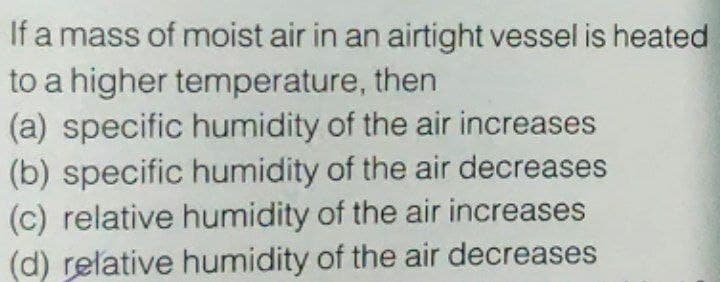 If a mass of moist air in an airtight vessel is heated
to a higher temperature, then
(a) specific humidity of the air increases
(b) specific humidity of the air decreases
(c) relative humidity of the air increases
(d) relative humidity of the air decreases
