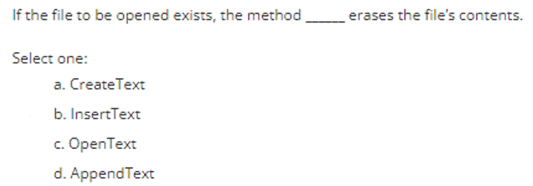 If the file to be opened exists, the method
Select one:
a. Create Text
b. InsertText
c. OpenText
d. AppendText
erases the file's contents.