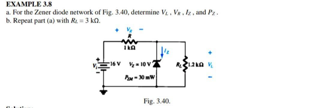 EXAMPLE 3.8
a. For the Zener diode network of Fig. 3.40, determine VL, VR, Iz, and Pz.
b. Repeat part (a) with RL = 3 kQ.
VR
R
1 kn
16 V
Vz = 10 V
RL1.2 ka V
PZM = 30 mW
Fig. 3.40.
