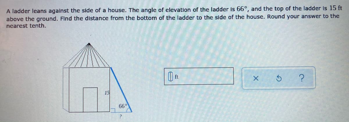 A ladder leans against the side of a house. The angle of elevation of the ladder is 66°, and the top of the ladder is 15 ft
above the ground. Find the distance from the bottom of the ladder to the side of the house. Round your answer to the
nearest tenth.
ft
66°
