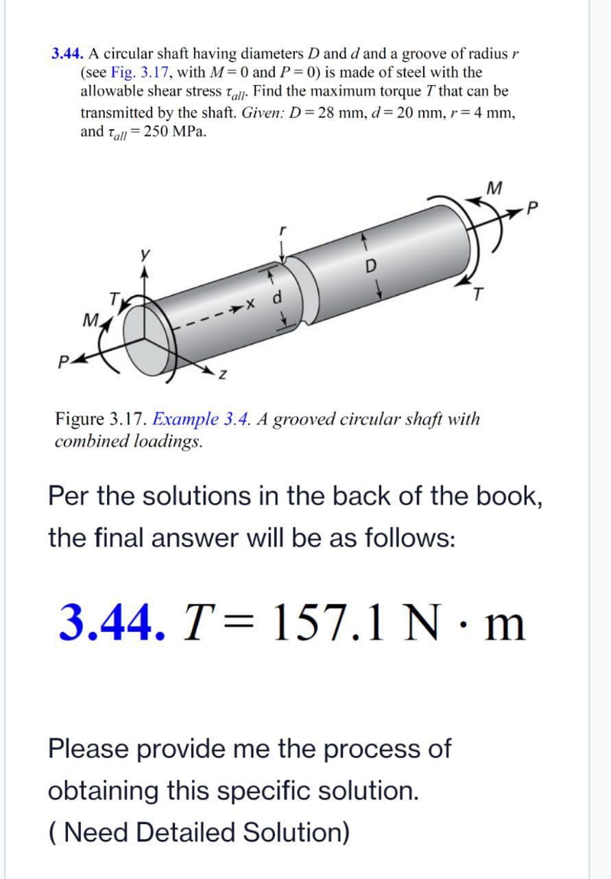 3.44. A circular shaft having diameters D and d and a groove of radius r
(see Fig. 3.17, with M 0 andP= 0) is made of steel with the
allowable shear stress t. Find the maximum torque T that can be
transmitted by the shaft. Given: D= 28 mm, d= 20 mm, r=4 mm,
and tall = 250 MPa.
P
M.
P-
Figure 3.17. Example 3.4. A grooved circular shaft with
combined loadings.
Per the solutions in the back of the book,
the final answer will be as follows:
3.44. T= 157.1 N · m
%3D
Please provide me the process of
obtaining this specific solution.
(Need Detailed Solution)
