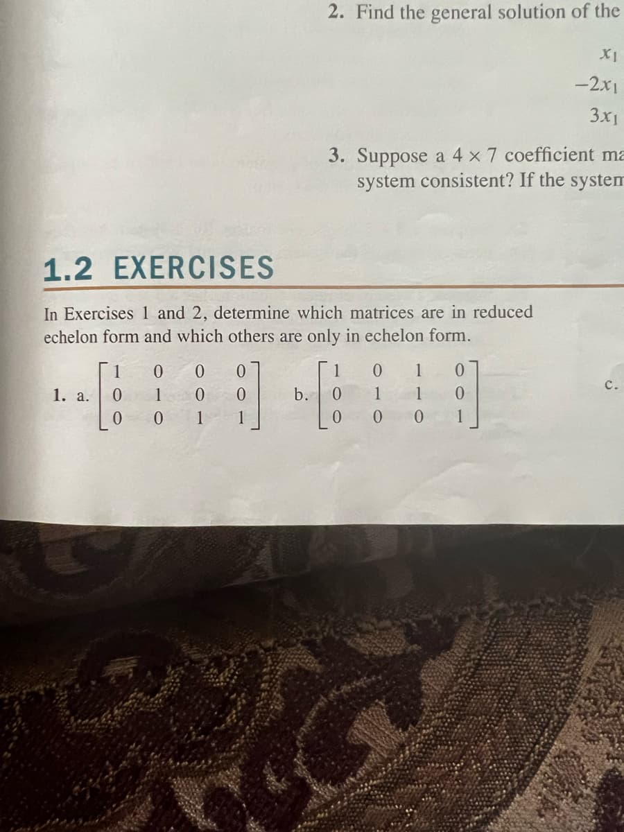 1. a.
1.2 EXERCISES
In Exercises 1 and 2, determine which matrices are in reduced
echelon form and which others are only in echelon form.
1
0
0
0
1
0
0 0
0
0
1
2. Find the general solution of the
1
3. Suppose a 4 x 7 coefficient ma
system consistent? If the system
b. 0
0
XI
-2x1
3x1
0 1 0
1
1 0
001
C.