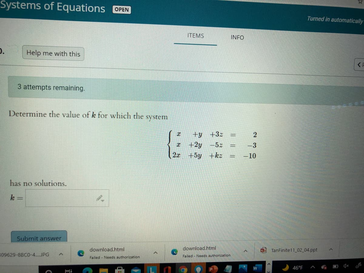 Systems of Equations OPEN
Turned in automatically
ITEMS
INFO
Help me with this
3 attempts remaining.
Determine the value of k for which the system
+y +3z
+2y
2x +5y +kz
-5z
-3
-10
has no solutions.
k =
Submit answer
download.html
download.html
TanFinite11 02_04.ppt
B09629-8BCO-4....JPG
Failed - Needs authorization
Failed - Needs authorization
46°F
IL ||||
