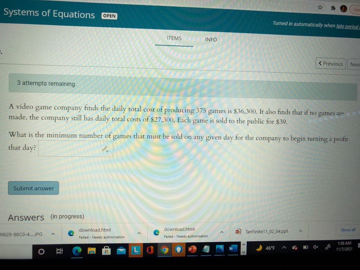 Upd
Systems of Equations OPEN
Turned in automatically when late period
ITEMS
INFO
< Previous
Next
3 attempts remaining.
A video game company finds the daily total cost of producing 375 games is $36,300. It also finds that if no games are
made, the company still has daily total costs of $27,300. Each game is sold to the public for $39.
What is the minimum number of games that must be sold on any given day for the company to begin turning a profit
that day?
Submit answer
Answers (in progress)
download.html
download.html
9 TanFinite11 02 04.ppt
Show all
09629-8BC0-4.JPG
Failed - Needs authorization
Failed - Needs authorization
1:36 AM
LO
46°F
11/7/2021
