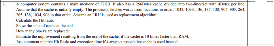 A computer system contains a main memory of 32KB. It also has a 256Bytes cache divided into two-lines/set with 4Bytes per line.
Assume that the cache is initially empty. The processor fetches words from locations in order: 1032, 1033, 136, 137, 138, 904, 905, 264,
265, 138, 1034, 906 in that order. Assume an LRU is used as replacement algorithm.
2.
Calculate the Hit ratio.
Show the state of cache at the end.
How many blocks are replaced?
Estimate the improvement resulting from the use of the cache, if the cache is 10 times faster than RAM.
Just comment relative Hit Ratio and execution time if 4-way set associative cache is used instead.
