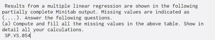 Results from a multiple linear regression are shown in the following
partially complete Minitab output. Missing values are indicated as
(....). Answer the following questions.
(a) Compute and fill all the missing values in the above table. Show in
detail all your calculations.
SP. VS. 054
