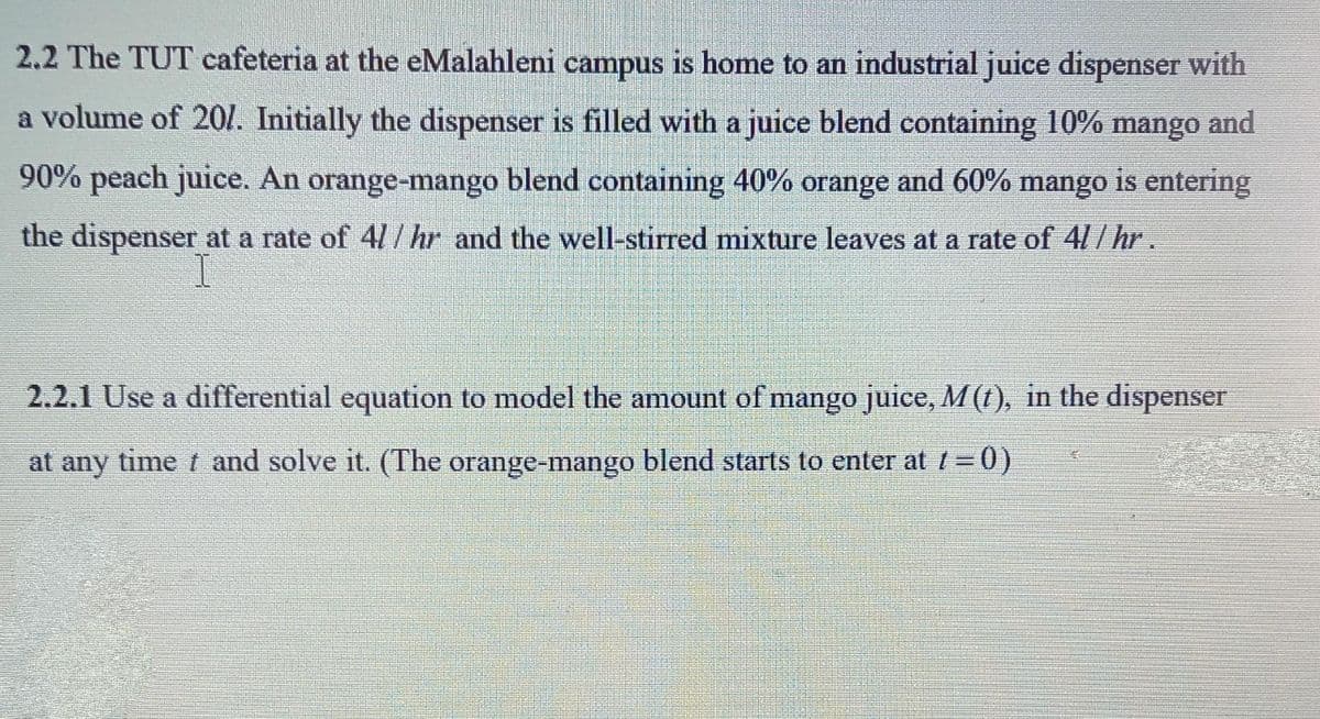 2,2 The TUT cafeteria at the eMalahleni campus is home to an industrial juice dispenser with
a volume of 20I. Initially the dispenser is filled with a juice blend containing 10% mango and
90% peach juice. An orange-mango blend containing 40% orange and 60% mango is entering
the dispenser at a rate of 4/ / hr and the well-stirred mixture leaves at a rate of 4// hr.
2.2.1 Use a differential equation to model the amount of mango juice, M(1), in the dispenser
at any time t and solve it. (The orange-mango blend starts to enter att=0)
