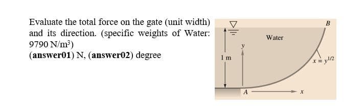 Evaluate the total force on the gate (unit width)
and its direction. (specific weights of Water:
9790 N/m?)
(answer01) N, (answer02) degree
Water
1 m

