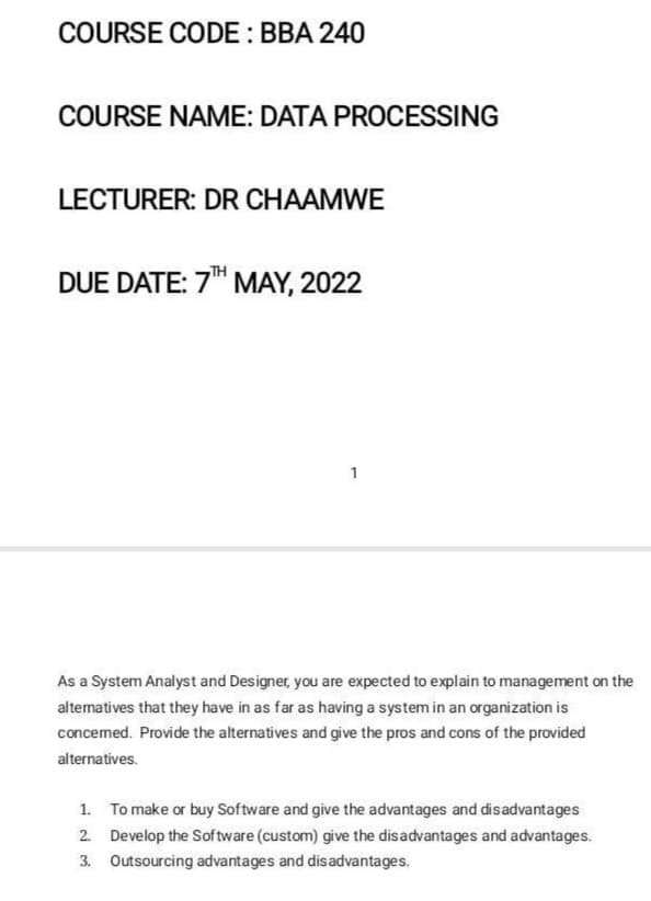 COURSE CODE : BBA 240
COURSE NAME: DATA PROCESSING
LECTURER: DR CHAAMWE
DUE DATE: 7" MAY, 2022
1
As a System Analyst and Designer, you are expected to explain to management on the
altematives that they have in as far as having a system in an organization is
concemed. Provide the alternatives and give the pros and cons of the provided
alternatives.
1. To make or buy Software and give the advantages and disadvantages
2. Develop the Sof tware (custom) give the disadvantages and advantages.
3. Outsourcing advantages and disadvantages.
