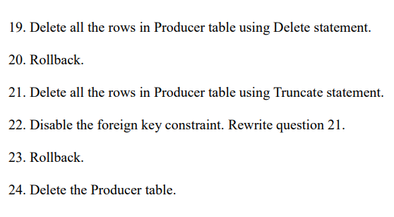 19. Delete all the rows in Producer table using Delete statement.
20. Rollback.
21. Delete all the rows in Producer table using Truncate statement.
22. Disable the foreign key constraint. Rewrite question 21.
23. Rollback.
24. Delete the Producer table.

