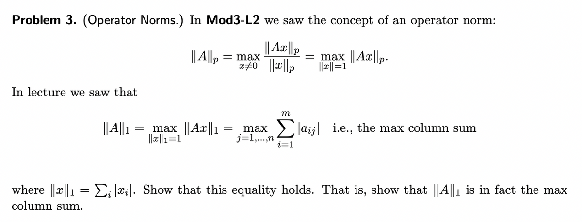 Problem 3. (Operator Norms.) In Mod3-L2 we saw the concept of an operator norm:
|| Ax ||p
|| A||,
= max ||Ax ||p.
||2||=1
= max
In lecture we saw that
m
||4||1
max ||Ax1
||x||1=1
max
j=1,...,n
i=1
> Jaij i.e., the max column sum
where ||x||1 =E; ai|. Show that this equality holds. That is, show that ||A||1 is in fact the max
column sum.
