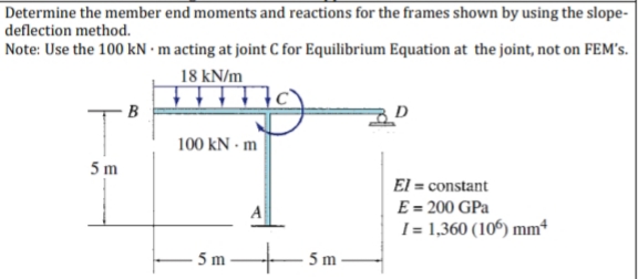 Determine the member end moments and reactions for the frames shown by using the slope-
deflection method.
Note: Use the 100 kN ·m acting at joint C for Equilibrium Equation at the joint, not on FEM's.
18 kN/m
tittt
100 kN - m
5 m
El = constant
E = 200 GPa
I = 1,360 (106) mm*
5 m
5 m
