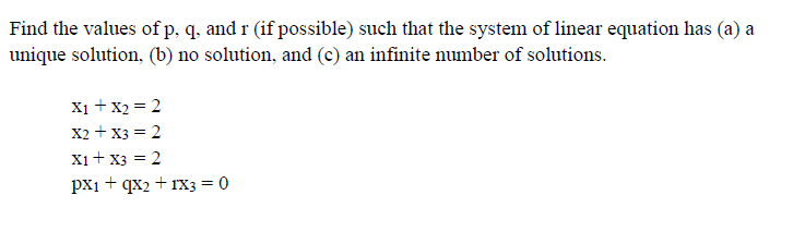 Find the values of p, q, and r (if possible) such that the system of linear equation has (a) a
unique solution, (b) no solution, and (c) an infinite number of solutions.
X1 + x2 = 2
X2 + x3 = 2
Xi+ x3 = 2
px1 + qx2 + rxX3 = 0
