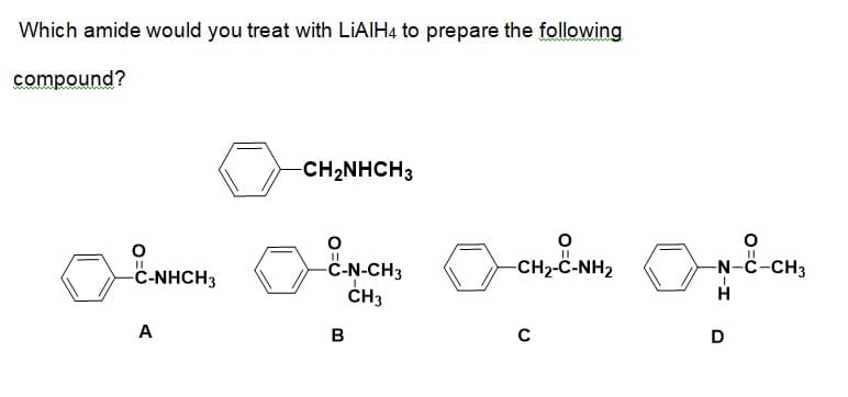Which amide would you treat with LIAIH4 to prepare the following
compound?
CH2NHCH3
-CH2-C-NH2
-N-C-CH3
C-N-CH3
CH3
C-NHCH3
A
B
D
