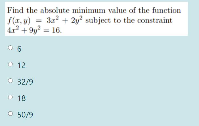 Find the absolute minimum value of the function
3x2 + 2y? subject to the constraint
f(x, y)
4x2 + 9y? = 16.
%3D
%3D
O 6
о 12
O 32/9
О 18
O 50/9
