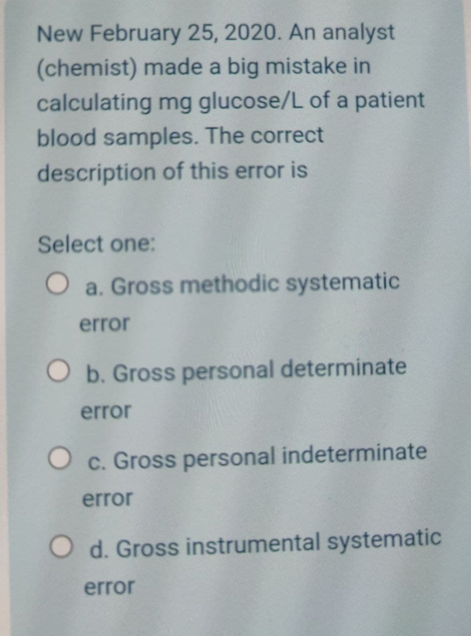 New February 25, 2020. An analyst
(chemist) made a big mistake in
calculating mg glucose/L of a patient
blood samples. The correct
description of this error is
Select one:
O a. Gross methodic systematic
error
O b. Gross personal determinate
error
O c. Gross personal indeterminate
error
O d. Gross instrumental systematic
error
