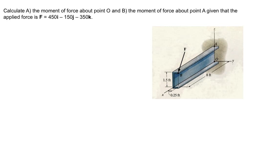 Calculate A) the moment of force about point O and B) the moment of force about point A given that the
applied force is F = 450i - 150j - 350k.
1.5 ft
X
-0.25 ft
8 ft
O