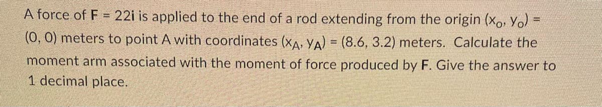 A force of F = 22i is applied to the end of a rod extending from the origin (xo, Yo)
(0, 0) meters to point A with coordinates (XA, YA) = (8.6, 3.2) meters. Calculate the
moment arm associated with the moment of force produced by F. Give the answer to
1 decimal place.