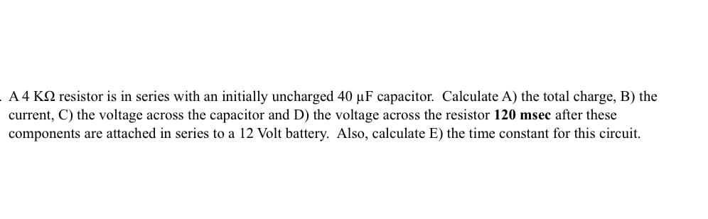 A 4 KQ resistor is in series with an initially uncharged 40 µF capacitor. Calculate A) the total charge, B) the
current, C) the voltage across the capacitor and D) the voltage across the resistor 120 msec after these
components are attached in series to a 12 Volt battery. Also, calculate E) the time constant for this circuit.
